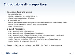 Introduzione di un reporitory
•  In azienda lavorano utenti:
•  con ruoli differenti;
•  che hanno esigenze di mobility differenti;
•  che richiedono applicazioni differenti.
•  Un'azienda può:
•  fornire lo stesso device con configurazioni differenti a seconda del ruolo dell'utente;
•  fornire device differenti a seconda del ruolo dell'utente;
•  usare soluzioni ibride.
•  È quindi necessario:
•  avere un censimento dei dispositivi;
•  avere un censimento delle applicazioni disponibili;
•  avere un censimento delle configurazioni (intese come applicazioni e settings);
•  gestire le associazioni profilo-device-configurazione;
•  gestire l'upgrade controllato dei firmware, dei settings, delle applicazioni,..
•  gestire le policy di utilizzo dei dispositivi.
•  Serve quindi un repository per il Mobile Device Management.
11!
 