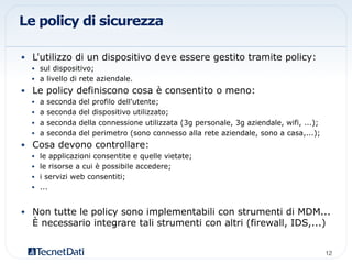 Le policy di sicurezza
•  L'utilizzo di un dispositivo deve essere gestito tramite policy:
•  sul dispositivo;
•  a livello di rete aziendale.
•  Le policy definiscono cosa è consentito o meno:
•  a seconda del profilo dell'utente;
•  a seconda del dispositivo utilizzato;
•  a seconda della connessione utilizzata (3g personale, 3g aziendale, wifi, ...);
•  a seconda del perimetro (sono connesso alla rete aziendale, sono a casa,...);
•  Cosa devono controllare:
•  le applicazioni consentite e quelle vietate;
•  le risorse a cui è possibile accedere;
•  i servizi web consentiti;
•  ...
•  Non tutte le policy sono implementabili con strumenti di MDM...
È necessario integrare tali strumenti con altri (firewall, IDS,...)
12!
 