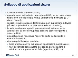 Sviluppo di applicazioni sicure
•  I device mobile non sono sicuri;
•  quando viene individuata una vulnerabilità, se va bene, viene
risolta con il rilascio della nuova versione del firmware (1-3
rilasci l'anno);
•  spesso le nuove release del firmware non supportano i device
più vecchi (un device ha una vita media di un anno);
•  le aziende devono, quindi, provvedere ad evitare che le
applicazioni da esse sviluppate possano essere soggette a
vulnerabilità;
•  un'applicazione non sicura "apre" le porte dell'azienda a
eventuali attacchi;
•  devono quindi essere adottate:
•  best practices per lo sviluppo di applicazioni mobili sicure;
•  test di verifica della qualità del codice per escludere o
minimizzare la presenza di falle (injection, XSS, ...).
14!
 