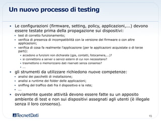 Un nuovo processo di testing
•  Le configurazioni (firmware, setting, policy, applicazioni,...) devono
essere testate prima della propagazione sui dispositivi:
•  test di corretto funzionamento;
•  verifica di presenza di incompatibilità con la versione del firmware o con altre
applicazioni;
•  verifica di cosa fa realmente l'applicazione (per le applicazioni acquistate o di terze
parti):
•  accedono a funzioni non dichiarate (gps, contatti, fotocamera,...)?
•  si connettono a server o servizi esterni di cui non necessitano?
•  trasmettono o memorizzano dati riservati senza consenso?
•  ...
•  gli strumenti da utilizzare richiedono nuove competenze:
•  analisi dei pacchetti di installazione;
•  analisi a runtime dei folder delle applicazioni;
•  sniffing del traffico dati fra il dispositivo e la rete;
•  ...
•  ovviamente queste attività devono essere fatte su un apposito
ambiente di test e non sui dispositivi assegnati agli utenti (è illegale
senza il loro consenso).
15!
 