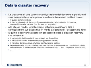 Data & disaster recovery
•  La creazione di una corretta configurazione dei device e le politiche di
sicurezza adottate, non possono nulla contro eventi inattesi come:
•  il guasto del dispositivo;
•  il danneggiamento di dati e configurazioni dovuti a cadute di rete, di tensione,
scaricamento delle batterie (es. durante un upgrade);
•  allo stesso modo, un'attaccante potrebbe modificare dati e
configurazioni sul dispositivo in modo da garantirsi l'accesso alla rete.
•  È quindi opportuno attuare un processo di data e disaster recovery
che consenta:
•  il backup dei dati importanti memorizzati sul dispositivo;
•  il backup dell'ultima installazione/configurazione valida;
•  il ripristino del dispositivo all'ultima configurazione stabile;
•  la gestione della sicurezza del repository e dei dati in esso contenuti con ripristino dello
stesso in caso di violazioni (se il repository viene violato... Tutti i dispositivi sono violati);
•  ...
18!
 