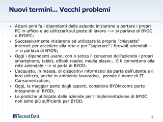 Nuovi termini... Vecchi problemi
•  Alcuni anni fa i dipendenti delle aziende iniziarono a portare i propri
PC in ufficio e ad utilizzarli sul posto di lavoro --> si parlava di BYOC
o BYOPC;
•  Successivamente iniziarono ad utilizzare le proprie "chiavette"
internet per accedere alla rete e per "superare" i firewall aziendali --
> si parlava di BYON;
•  Oggi i dipendenti usano, con o senza il consenso dell'azienda i propri
smartphone, tablet, eBook reader, media player... E li connettono alla
rete aziendale --> si parla di BYOD;
•  L'acquisto, in massa, di dispositivi informatici da parte dell'utente e il
loro utilizzo, anche in ambiente lavorativo, prende il nome di IT
Consumerization;
•  Oggi, la maggior parte degli esperti, considera BYON come parte
integrante di BYOD;
•  Le pratiche utilizzate dalle aziende per l'implementazione di BYOC
non sono più sufficienti per BYOD.
3!
 