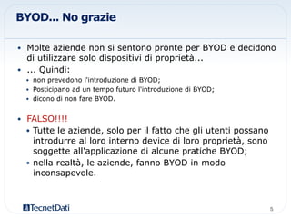 BYOD... No grazie
•  Molte aziende non si sentono pronte per BYOD e decidono
di utilizzare solo dispositivi di proprietà...
•  ... Quindi:
•  non prevedono l'introduzione di BYOD;
•  Posticipano ad un tempo futuro l'introduzione di BYOD;
•  dicono di non fare BYOD.
•  FALSO!!!!
•  Tutte le aziende, solo per il fatto che gli utenti possano
introdurre al loro interno device di loro proprietà, sono
soggette all'applicazione di alcune pratiche BYOD;
•  nella realtà, le aziende, fanno BYOD in modo
inconsapevole.
5!
 