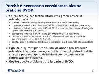 Perché è necessario considerare alcune
pratiche BYOD
•  Se all'utente è consentito introdurre i propri device in
azienda, potrebbe:
•  trovare il modo di connettere il proprio device al WI-FI aziendale;
•  connettere il device alla porta USB del PC di lavoro per ricaricare le batterie;
•  connettere il device alla porta USB del PC di lavoro per fare vedere al collega le
ultime foto scattate al figlioletto;
•  connettere il device al PC di lavoro per trasferire dati e documenti;
•  utilizzare il device per connettere il PC di lavoro ad Internet in modo da
superare eventuali blocchi del firewall;
•  sproteggere il dispositivo (jailbreak o rootacces) sia di proprietà che aziendale;
•  ...
•  Ognuna di queste pratiche è una violazione alla sicurezza
aziendale in quanto avvengono all'interno del perimetro della
stessa e possono aprire delle vie di comunicazione non
controllate con l'esterno.
•  Gestire queste problematiche fa parte di BYOD.
7!
 