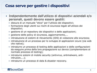 Cosa serve per gestire i dispositivi
•  Indipendentemente dall'utilizzo di dispositivi aziendali e/o
personali, questi devono essere gestiti:
•  stesura di un manuale "etico" per l'utilizzo dei dispositivi;
•  formazione degli utenti sui rischi di sicurezza legati all'utilizzo dei
dispositivi;
•  gestione di un repository dei dispositivi e delle applicazioni;
•  gestione delle policy di sicurezza, aggiornamento,...
•  introduzione di sistemi di rilevamento (IDS) di violazione alla sicurezza;
•  introduzione di un processo per lo sviluppo di applicazioni sicure (sia web
che native);
•  introdurre un processo di testing delle applicazioni e delle configurazioni
da eseguire prima della loro propagazione sui device (complementare al
normale processo di testing);
•  introdurre sistemi di mobile security (antivirus, antimalware, anti-
intrusion,...);
•  introdurre un processo di data & disaster recovery.
9!
 