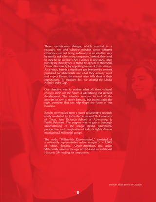 11
These revolutionary changes, which manifest in a
radically new and cohesive mindset across different
ethnicities, are not being addressed in an effective way
by media and advertising companies. Instead, they tend
to stick to the surface when it comes to relevance, often
portraying stereotypes or trying to appeal to Millennial
Omniculturals only by appealing to one of their cultures.
As a result, there is a significant gap between the content
produced for Millennials and what they actually want
and expect. Hence, the content often falls short of their
expectations. To measure this, we created the Media
Affinity Index Gap.
Our objective was to explore what all those cultural
changes mean for the future of advertising and content
development. The intention was not to find all the
answers to how to move forward, but instead raise the
right questions that can help shape the future of our
business.
Results were pulled from a recent collaborative research
study conducted by Richards/Lerma and The University
of Texas, Stan Richards School of Advertising &
Public Relations. The purpose was to gain a thorough
understanding of the unique media perceptions,
perspectives and complexities of today’s highly diverse
multicultural Millennial groups.
The study, “Millennials Deconstructed,” consisted of
a nationally representative online sample (n = 1,000)
of White, Hispanic, African-American, and Asian
Millennials between the ages of 18-34 and an additional
Hispanic 35+ reading for comparison.
Photo by Alexis Brown on Unsplash
 