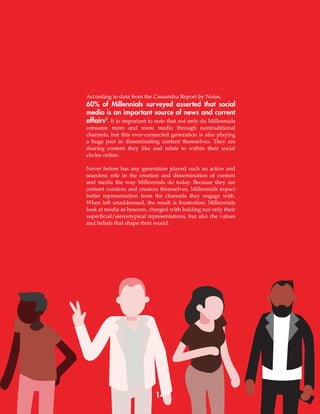 14
According to data from the Cassandra Report by Noise,
60% of Millennials surveyed asserted that social
media is an important source of news and current
affairs5
. It is important to note that not only do Millennials
consume more and more media through nontraditional
channels, but this ever-connected generation is also playing
a huge part in disseminating content themselves. They are
sharing content they like and relate to within their social
circles online.
Never before has any generation played such an active and
seamless role in the creation and dissemination of content
and media the way Millennials do today. Because they are
content curators and creators themselves, Millennials expect
better representation from the channels they engage with.
When left unaddressed, the result is frustration. Millennials
look at media as beacons, charged with holding not only their
superficial/stereotypical representations, but also the values
and beliefs that shape their world.
 