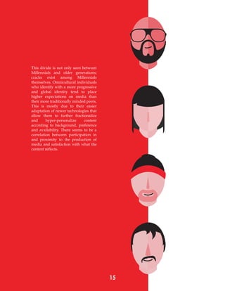 This divide is not only seen between
Millennials and older generations;
cracks exist among Millennials
themselves. Omnicultural individuals
who identify with a more progressive
and global identity tend to place
higher expectations on media than
their more traditionally minded peers.
This is mostly due to their easier
adaptation of newer technologies that
allow them to further fractionalize
and hyper-personalize content
according to background, preference
and availability. There seems to be a
correlation between participation in
and proximity to the production of
media and satisfaction with what the
content reflects.
15
 