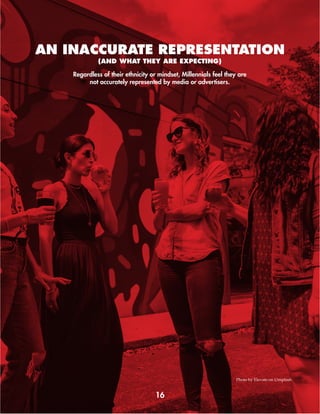 16
Regardless of their ethnicity or mindset, Millennials feel they are
not accurately represented by media or advertisers.
(AND WHAT THEY ARE EXPECTING)
AN INACCURATE REPRESENTATION
Photo by Elevate on Unsplash
 