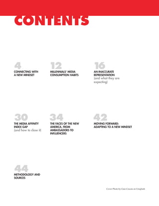 CONTENTS
CONNECTING WITH
A NEW MINDSET
MILLENNIALS’ MEDIA
CONSUMPTION HABITS
AN INACCURATE
REPRESENTATION
(and what they are
expecting)
(and how to close it)
THE MEDIA AFFINITY
INDEX GAP
THE FACES OF THE NEW
AMERICA, FROM
AMBASSADORS TO
INFLUENCERS
MOVING FORWARD:
ADAPTING TO A NEW MINDSET
METHODOLOGY AND
SOURCES
44
30 34
124
42
16
Cover Photo by Gian Cescon on Unsplash
 