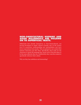 NON-OMNICULTURAL HISPANIC AND
ASIAN MILLENNIALS ARE HOLDING
ON TO SUPERFICIAL TRAITS.
Millennials that identify themselves as Non-Omniculturals, not
having developed an ample cultural curiosity, stay on the surface
level of connection, understanding and representation and have
lower expectations from media. They are pleased to see content that
features characters just like them. Specifically, they’d like for the
characters to speak the language they speak and to look like them or
be the same ethnicity they are. Additionally, they want the content to
specifically reference their culture.
Why are they less ambitious and demanding?
20
 