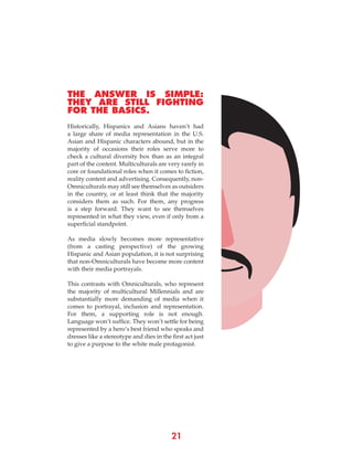 21
THE ANSWER IS SIMPLE:
THEY ARE STILL FIGHTING
FOR THE BASICS.
Historically, Hispanics and Asians haven’t had
a large share of media representation in the U.S.
Asian and Hispanic characters abound, but in the
majority of occasions their roles serve more to
check a cultural diversity box than as an integral
part of the content. Multiculturals are very rarely in
core or foundational roles when it comes to fiction,
reality content and advertising. Consequently, non-
Omniculturals may still see themselves as outsiders
in the country, or at least think that the majority
considers them as such. For them, any progress
is a step forward. They want to see themselves
represented in what they view, even if only from a
superficial standpoint.
As media slowly becomes more representative
(from a casting perspective) of the growing
Hispanic and Asian population, it is not surprising
that non-Omniculturals have become more content
with their media portrayals.
This contrasts with Omniculturals, who represent
the majority of multicultural Millennials and are
substantially more demanding of media when it
comes to portrayal, inclusion and representation.
For them, a supporting role is not enough.
Language won’t suffice. They won’t settle for being
represented by a hero’s best friend who speaks and
dresses like a stereotype and dies in the first act just
to give a purpose to the white male protagonist.
 