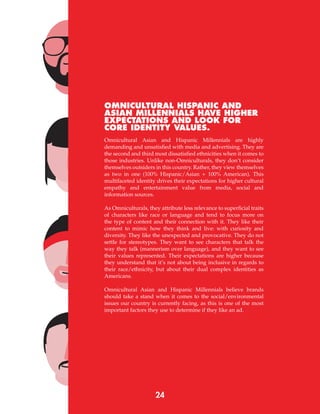 24
OMNICULTURAL HISPANIC AND
ASIAN MILLENNIALS HAVE HIGHER
EXPECTATIONS AND LOOK FOR
CORE IDENTITY VALUES.
Omnicultural Asian and Hispanic Millennials are highly
demanding and unsatisfied with media and advertising. They are
the second and third most dissatisfied ethnicities when it comes to
those industries. Unlike non-Omniculturals, they don’t consider
themselves outsiders in this country. Rather, they view themselves
as two in one (100% Hispanic/Asian + 100% American). This
multifaceted identity drives their expectations for higher cultural
empathy and entertainment value from media, social and
information sources.
As Omniculturals, they attribute less relevance to superficial traits
of characters like race or language and tend to focus more on
the type of content and their connection with it. They like their
content to mimic how they think and live: with curiosity and
diversity. They like the unexpected and provocative. They do not
settle for stereotypes. They want to see characters that talk the
way they talk (mannerism over language), and they want to see
their values represented. Their expectations are higher because
they understand that it’s not about being inclusive in regards to
their race/ethnicity, but about their dual complex identities as
Americans.
Omnicultural Asian and Hispanic Millennials believe brands
should take a stand when it comes to the social/environmental
issues our country is currently facing, as this is one of the most
important factors they use to determine if they like an ad.
 