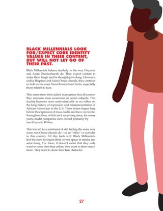 27
BLACK MILLENNIALS LOOK
FOR/EXPECT CORE IDENTITY
VALUES IN THEIR CONTENT,
BUT WILL NOT LET GO OF
THEIR PAST.
Black Millennials behave similarly to the way Hispanic
and Asian Omniculturals do. They expect content to
make them laugh and be thought-provoking. However,
unlike Hispanic and Asian Omniculturals, they continue
to hold on to some Non-Omnicultural traits, especially
those related to race.
This stems from their added expectation that all content
they consume raise awareness on social subjects. This
duality becomes more understandable as we reflect on
the long history of repression and misrepresentation of
African-Americans in the U.S. These issues began long
before the expansion of mass media and have carried on
throughout time, which isn’t surprising since, for many
years, media companies were owned primarily by
non-Hispanic Whites.
This has led to a sentiment of still feeling the same way
some non-Omniculturals do – as an “other” or outsider
in this country. All this fuels why Black Millennials
feel the need to regain their owned space in media and
advertising. For them, it doesn’t mean that they only
want to show their true colors; they want to show much
more. They want to show their true character.
 