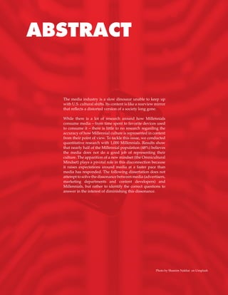 The media industry is a slow dinosaur unable to keep up
with U.S. cultural shifts. Its content is like a rearview mirror
that reflects a distorted version of a society long gone.
While there is a lot of research around how Millennials
consume media – from time spent to favorite devices used
to consume it – there is little to no research regarding the
accuracy of how Millennial culture is represented in content
from their point of view. To tackle this issue, we conducted
quantitative research with 1,000 Millennials. Results show
that nearly half of the Millennial population (48%) believes
the media does not do a good job of representing their
culture. The apparition of a new mindset (the Omnicultural
Mindset) plays a pivotal role in this disconnection because
it raises expectations around media at a faster pace than
media has responded. The following dissertation does not
attempt to solve the dissonance between media (advertisers,
marketing departments and content developers) and
Millennials, but rather to identify the correct questions to
answer in the interest of diminishing this dissonance.
ABSTRACT
Photo by Shamim Nakhai on Unsplash
 