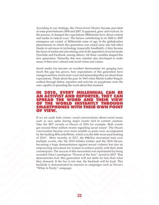 32
According to our findings, the Omnicultural Mindset became prevalent
at some point between 2000 and 2007. It appeared, grew and evolved. In
the process, it changed the expectations Millennials have about content
and media in radical ways. The factors contributing to its 2000 to 2007
emergence are varied: a) Millennials came of age; b) the globalization
phenomenon in which this generation was raised came into full effect
thanks to advances in technology (especially handheld); c) they became
the focus of media and advertising; and d) the apparition of social media
(YouTube and Facebook, among others). All these variables shaped this
new generation. Naturally, this new mindset also developed to make
sense of their new cultural and social vision and values.
Social media has become an excellent thermometer for gauging how
much this gap has grown, how expectations of this generation have
changed and how much more vocal and demanding they are about those
expectations. Think about the past. In 1965 when Martin Luther King Jr.
walked through Selma, reporters and activists on payphones were the
ones capable of spreading the word about that moment.
IN 2018, EVERY MILLENNIAL CAN BE
AN ACTIVIST AND REPORTER. THEY CAN
SPREAD THE WORD AND THEIR VIEW
OF THE WORLD INSTANTLY THROUGH
SMARTPHONES WITH THEIR OWN POINT
OF VIEW.
If we set aside hate crimes, social conversations about social issues
such as race spike during major events tied to content creation.
Take the BET awards or Oscars of 2016 for example. Both events
got around three million tweets regarding social issues6
. The Oscars
conversation became even more notable as posts were accompanied
by the hashtag #OscarSoWhite, which was the fifth most used hashtag
of 20167
. More recently, in 2017, the #MeToo movement took over
multiple events, like the 2018 Golden Globes and the 2018 Oscars,
becoming a huge demonstration against sexual violence but also an
empowering movement for women to achieve parity with their male
counterparts. The success of this movement was represented by being
awarded Time’s prestigious “Person of the Year” award in 2017. This
demonstrates how this generation will not settle for less than what
they demand. If the bar is not met, the backlash will be loud. This
backlash is demonstrated by reaction to campaigns such as Nivea’s
“White Is Purity” campaign.
 