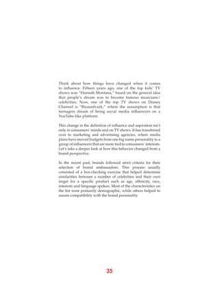 35
Think about how things have changed when it comes
to influence. Fifteen years ago, one of the top kids’ TV
shows was “Hannah Montana,” based on the general idea
that people’s dream was to become famous musicians/
celebrities. Now, one of the top TV shows on Disney
Channel is “Bizaardvark,” where the assumption is that
teenagers dream of being social media influencers on a
YouTube-like platform.
This change in the definition of influence and aspiration isn’t
only in consumers’ minds and on TV shows. It has transferred
over to marketing and advertising agencies, where media
plans have moved budgets from one big name personality to a
group of influencers that are more tied to consumers’ interests.
Let’s take a deeper look at how this behavior changed from a
brand perspective.
In the recent past, brands followed strict criteria for their
selection of brand ambassadors. This process usually
consisted of a box-checking exercise that helped determine
similarities between a number of celebrities and their own
target for a specific product such as age, ethnicity, race,
interests and language spoken. Most of the characteristics on
the list were primarily demographic, while others helped to
assure compatibility with the brand personality.
 