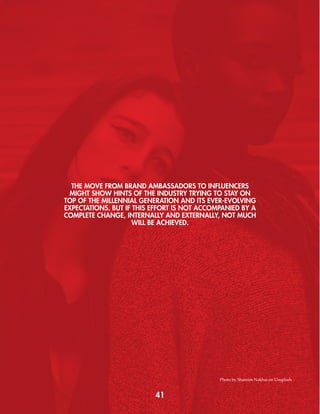 THE MOVE FROM BRAND AMBASSADORS TO INFLUENCERS
MIGHT SHOW HINTS OF THE INDUSTRY TRYING TO STAY ON
TOP OF THE MILLENNIAL GENERATION AND ITS EVER-EVOLVING
EXPECTATIONS. BUT IF THIS EFFORT IS NOT ACCOMPANIED BY A
COMPLETE CHANGE, INTERNALLY AND EXTERNALLY, NOT MUCH
WILL BE ACHIEVED.
41
Photo by Shamim Nakhai on Unsplash
 