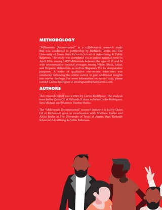 44
METHODOLOGY
“Millennials Deconstructed” is a collaborative research study
that was conducted in partnership by Richards/Lerma and The
University of Texas, Stan Richards School of Advertising & Public
Relations. The study was completed via an online national panel in
April 2016, among 1,000 Millennials between the ages of 18 and 34
with representative national averages among White, Black, Asian,
and Hispanic Millennials, as well as Hispanics 35+ for comparative
purposes. A series of qualitative one-on-one interviews was
conducted following the online survey to gain additional insights
into survey findings. For more information on survey data, please
contact Carlos Rodriguez at crodriguez@richardslerma.com.
AUTHORS
This research report was written by Carlos Rodriguez. The analysis
team led by Quim Gil at Richards/Lerma includes Carlos Rodriguez,
Sara Michael and Shannon Dunbar-Rubio.
The “Millennials Deconstructed” research initiative is led by Quim
Gil at Richards/Lerma in coordination with Matthew Eastin and
Alicia Bodas at The University of Texas at Austin, Stan Richards
School of Advertising & Public Relations.
 