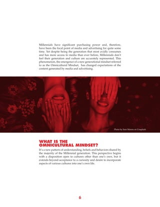 6
Millennials have significant purchasing power and, therefore,
have been the focal point of media and advertising for quite some
time. Yet despite being the generation that most avidly consumes
and has more access to media than ever before, Millennials don’t
feel their generation and culture are accurately represented. This
phenomenon, the emergence of a new generational mindset referred
to as the Omnicultural Mindset, has changed expectations of the
content generated by media and advertising.
It’s a new pattern of understanding, beliefs and behaviors shared by
the majority of the Millennial generation. This perspective begins
with a disposition open to cultures other than one’s own, but it
extends beyond acceptance to a curiosity and desire to incorporate
aspects of various cultures into one’s own life.
WHAT IS THE
OMNICULTURAL MINDSET?
Photo by Sam Manns on Unsplash
 