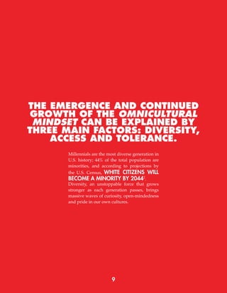 9
THE EMERGENCE AND CONTINUED
GROWTH OF THE OMNICULTURAL
MINDSET CAN BE EXPLAINED BY
THREE MAIN FACTORS: DIVERSITY,
ACCESS AND TOLERANCE.
Millennials are the most diverse generation in
U.S. history; 44% of the total population are
minorities, and according to projections by
the U.S. Census, WHITE CITIZENS WILL
BECOME A MINORITY BY 20442
.
Diversity, an unstoppable force that grows
stronger as each generation passes, brings
massive waves of curiosity, open-mindedness
and pride in our own cultures.
 
