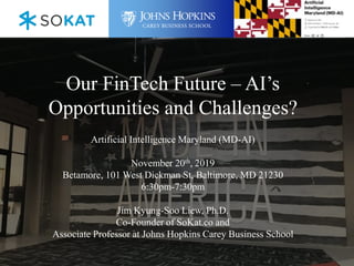 Our FinTech Future – AI’s
Opportunities and Challenges?
Artificial Intelligence Maryland (MD-AI)
November 20th, 2019
Betamore, 101 West Dickman St, Baltimore, MD 21230
6:30pm-7:30pm
Jim Kyung-Soo Liew, Ph.D.
Co-Founder of SoKat.co and
Associate Professor at Johns Hopkins Carey Business School
 
