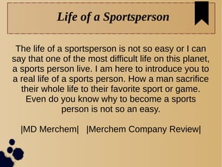 Life of a Sportsperson
The life of a sportsperson is not so easy or I can
say that one of the most difficult life on this planet,
a sports person live. I am here to introduce you to
a real life of a sports person. How a man sacrifice
their whole life to their favorite sport or game.
Even do you know why to become a sports
person is not so an easy.
|MD Merchem| |Merchem Company Review|
 