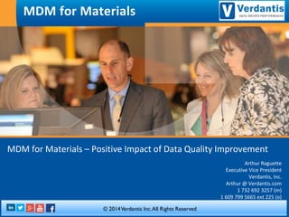 MDM for Materials –Positive Impact of Data Quality Improvement 
Arthur Raguette 
Executive Vice President 
Verdantis, Inc. 
Arthur @ Verdantis.com 
1 732 692 3257 (m) 
1 609 799 5665 ext225 (o) 
MDM for Materials 
. 
© 2014 VerdantisInc. All Rights Reserved.  