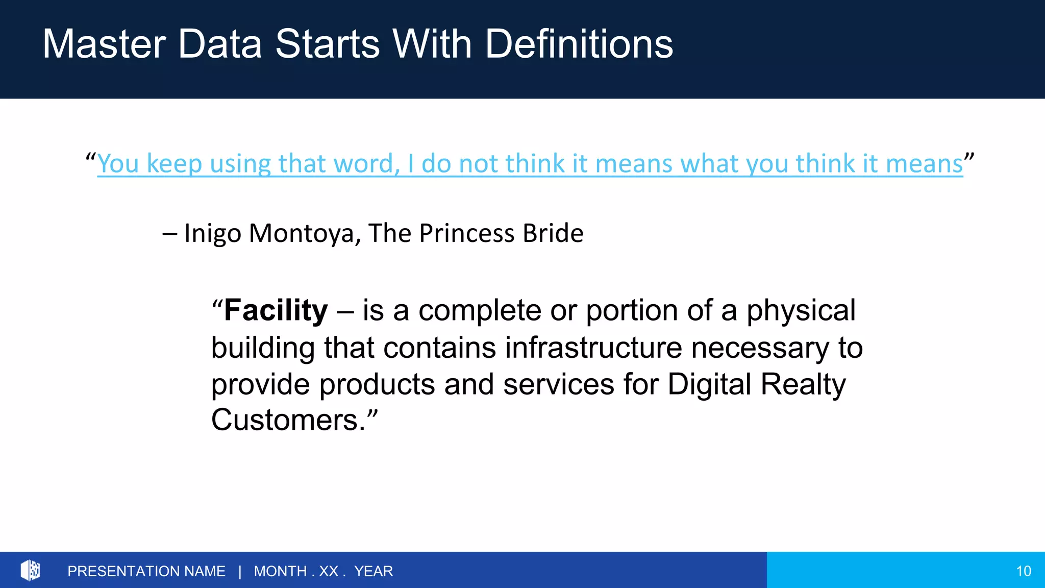 10PRESENTATION NAME | MONTH . XX . YEAR
Master Data Starts With Definitions
“You keep using that word, I do not think it means what you think it means”
– Inigo Montoya, The Princess Bride
“Facility – is a complete or portion of a physical
building that contains infrastructure necessary to
provide products and services for Digital Realty
Customers.”
 