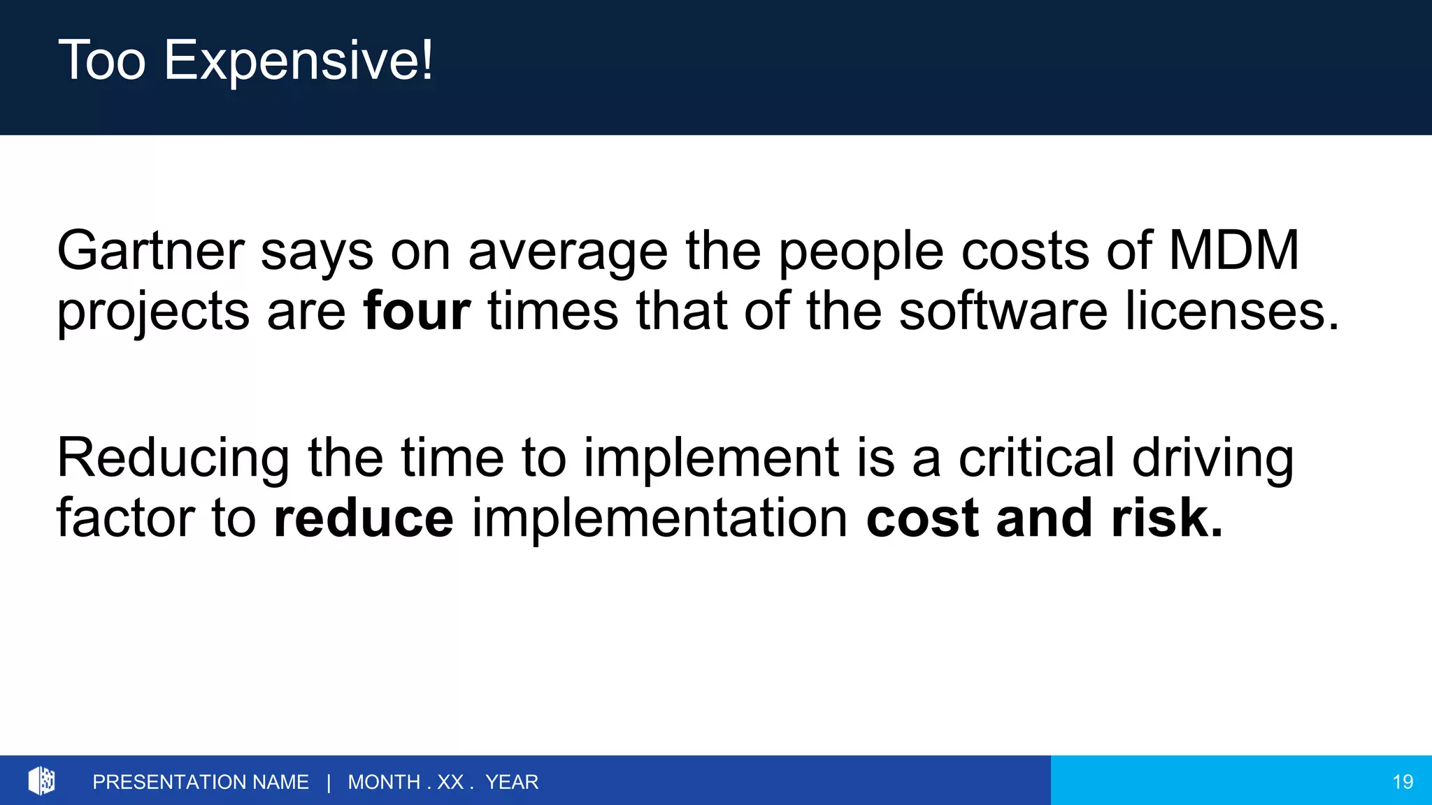 19PRESENTATION NAME | MONTH . XX . YEAR
Gartner says on average the people costs of MDM
projects are four times that of the software licenses.
Reducing the time to implement is a critical driving
factor to reduce implementation cost and risk.
Too Expensive!
 
