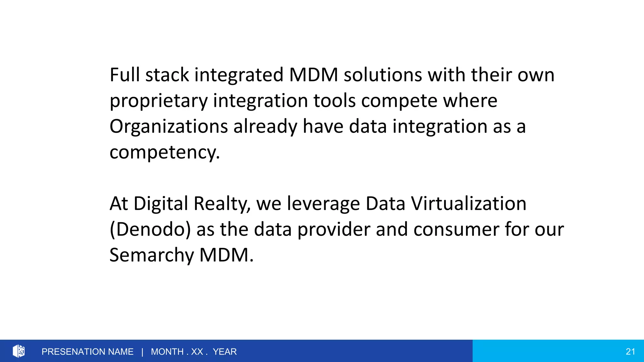 21PRESENATION NAME | MONTH . XX . YEAR
Full stack integrated MDM solutions with their own
proprietary integration tools compete where
Organizations already have data integration as a
competency.
At Digital Realty, we leverage Data Virtualization
(Denodo) as the data provider and consumer for our
Semarchy MDM.
 