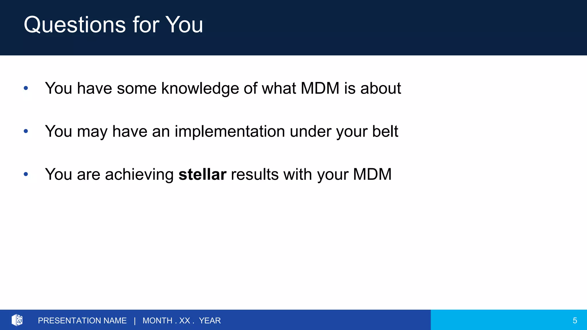5PRESENTATION NAME | MONTH . XX . YEAR
• You have some knowledge of what MDM is about
• You may have an implementation under your belt
• You are achieving stellar results with your MDM
Questions for You
 