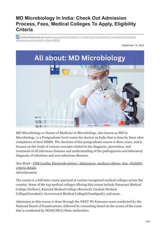 1/28
September 12, 2022
MD Microbiology In India: Check Out Admission
Process, Fees, Medical Colleges To Apply, Eligibility
Criteria
medicaldialogues.in/medical-courses/md-microbiology-in-india-check-out-admission-process-fees-medical-
colleges-to-apply-eligibility-criteria-99008
MD Microbiology or Doctor of Medicine in Microbiology, also known as MD in
Microbiology, is a Postgraduate level course for doctors in India that is done by them after
completion of their MBBS. The duration of this postgraduate course is three years, and it
focuses on the study of various concepts related to the diagnosis, prevention, and
treatment of all infectious diseases and understanding of the pathogenesis and laboratory
diagnosis of infectious and non-infectious diseases.
Also Read - FNB Cardiac Electrophysiology: Admissions, medical colleges, fees, eligibility
criteria details
Advertisement
The course is a full-time course pursued at various recognized medical colleges across the
country. Some of the top medical colleges offering this course include Narayana Medical
College (Nellore), Kurnool Medical College (Kurnool), Gauhati Medical
College(Guwahati), Government Medical College(Chandigarh), and more.
Admission to this course is done through the NEET PG Entrance exam conducted by the
National Board of Examinations, followed by counseling based on the scores of the exam
that is conducted by DGHS/MCC/State Authorities.
 
