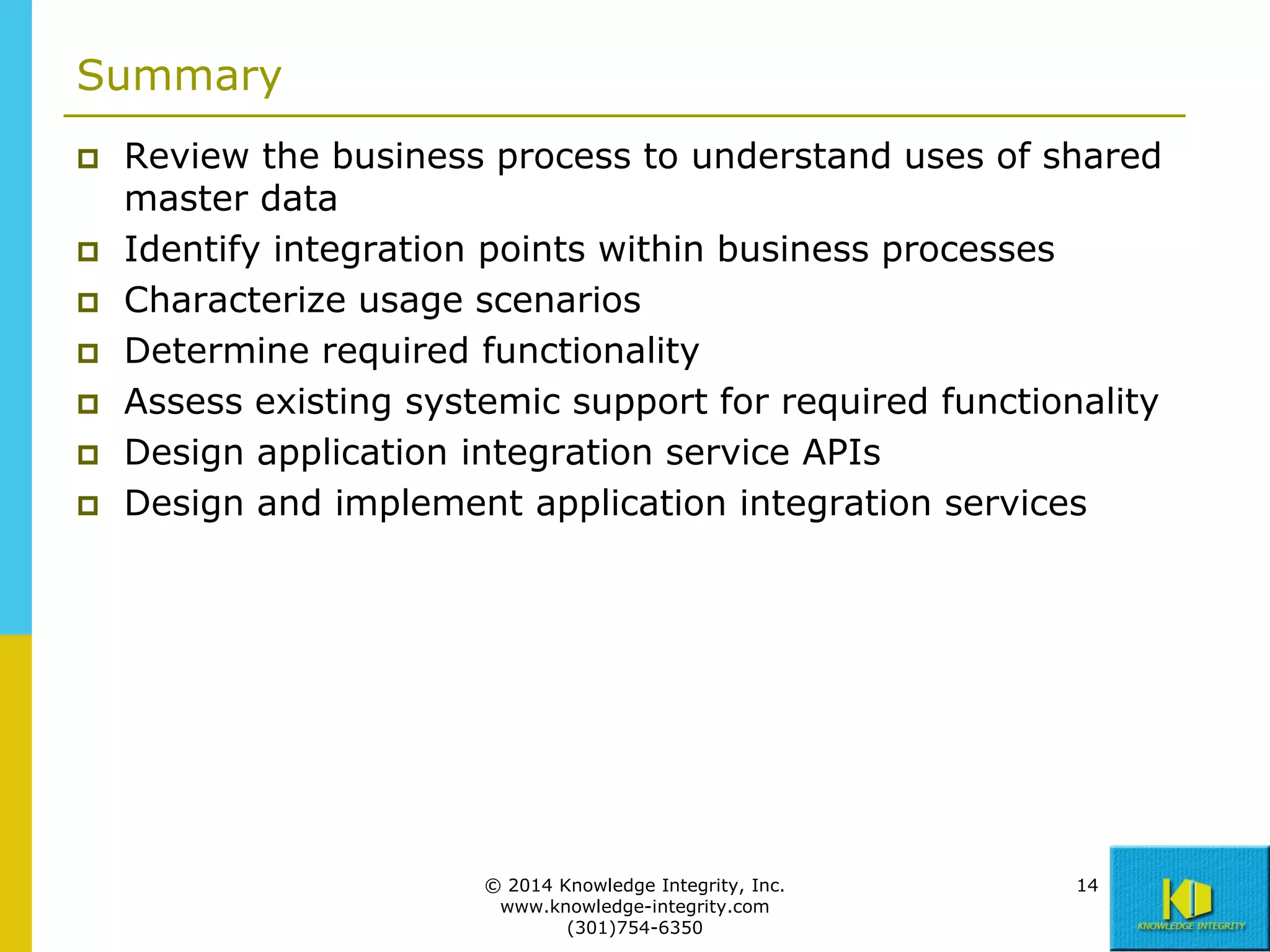 Summary









Review the business process to understand uses of shared
master data
Identify integration points within business processes
Characterize usage scenarios
Determine required functionality
Assess existing systemic support for required functionality
Design application integration service APIs
Design and implement application integration services

© 2014 Knowledge Integrity, Inc.
www.knowledge-integrity.com
(301)754-6350

14

 
