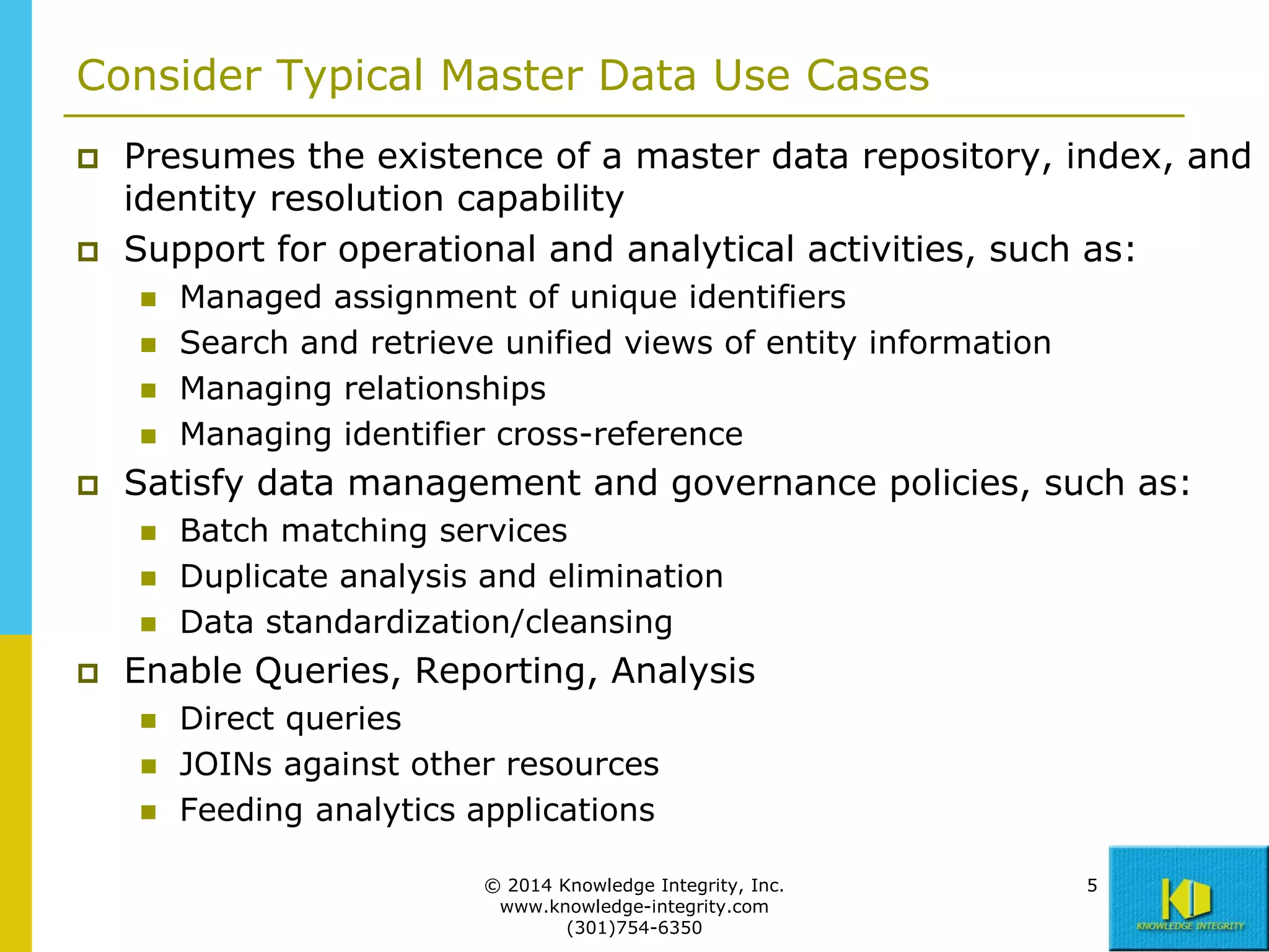 Consider Typical Master Data Use Cases




Presumes the existence of a master data repository, index, and
identity resolution capability
Support for operational and analytical activities, such as:







Satisfy data management and governance policies, such as:






Managed assignment of unique identifiers
Search and retrieve unified views of entity information
Managing relationships
Managing identifier cross-reference
Batch matching services
Duplicate analysis and elimination
Data standardization/cleansing

Enable Queries, Reporting, Analysis





Direct queries
JOINs against other resources
Feeding analytics applications
© 2014 Knowledge Integrity, Inc.
www.knowledge-integrity.com
(301)754-6350

5

 