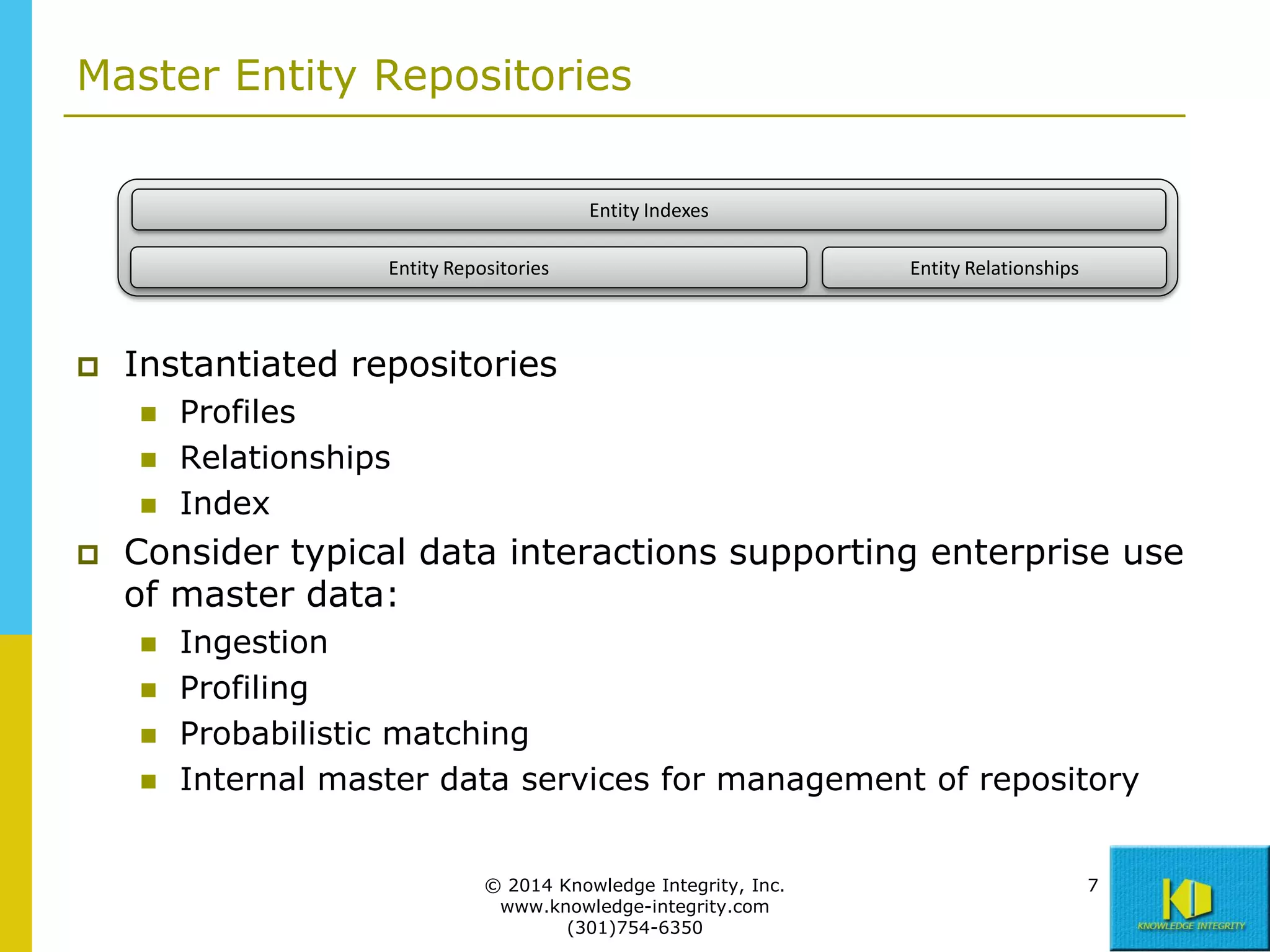 Master Entity Repositories
Entity Indexes
Entity Repositories



Instantiated repositories






Entity Relationships

Profiles
Relationships
Index

Consider typical data interactions supporting enterprise use
of master data:





Ingestion
Profiling
Probabilistic matching
Internal master data services for management of repository
© 2014 Knowledge Integrity, Inc.
www.knowledge-integrity.com
(301)754-6350

7

 
