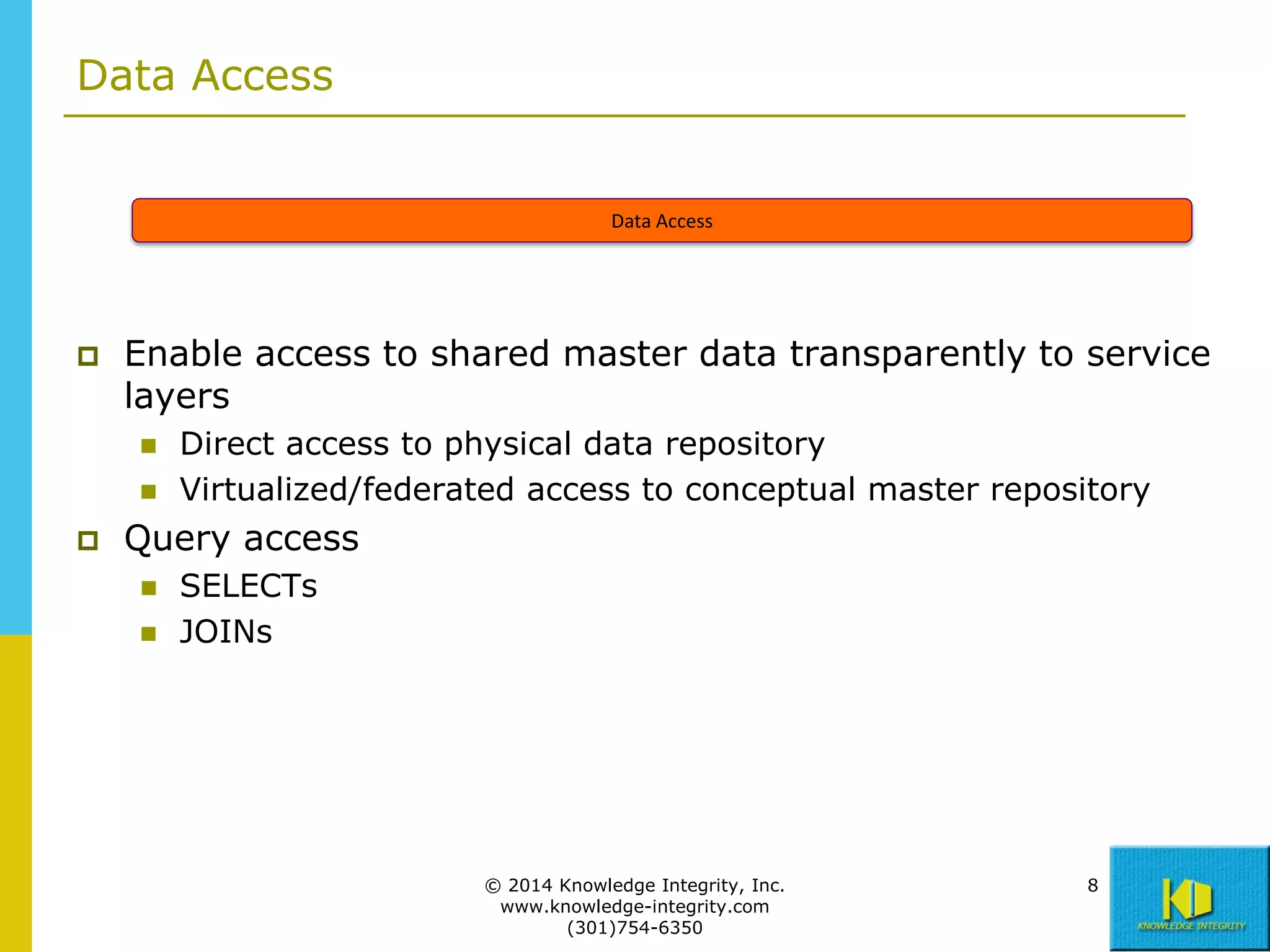 Data Access

Data Access



Enable access to shared master data transparently to service
layers





Direct access to physical data repository
Virtualized/federated access to conceptual master repository

Query access



SELECTs
JOINs

© 2014 Knowledge Integrity, Inc.
www.knowledge-integrity.com
(301)754-6350

8

 
