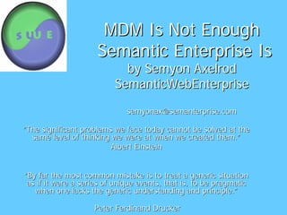 MDM Is Not Enough
                     Semantic Enterprise Is
                            by Semyon Axelrod
                          SemanticWebEnterprise

                              semyonax@semanterprise.com

“The significant problems we face today cannot be solved at the
  same level of thinking we were at when we created them.”
                         Albert Einstein


“By far the most common mistake is to treat a generic situation
 as if it were a series of unique events, that is, to be pragmatic
   when one lacks the generic understanding and principle.”

                    Peter Ferdinand Drucker
 