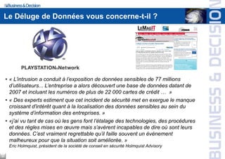 Le Déluge de Données vous concerne-t-il ?




    • « L’intrusion a conduit à l’exposition de données sensibles de 77 millions
      d’utilisateurs... L’entreprise a alors découvert une base de données datant de
      2007 et incluant les numéros de plus de 22 000 cartes de crédit … »
    • « Des experts estiment que cet incident de sécurité met en exergue le manque
      croissant d'intérêt quant à la localisation des données sensibles au sein du
      système d’information des entreprises. »
    • «j’ai vu tant de cas où les gens font l’étalage des technologies, des procédures
      et des règles mises en œuvre mais s’avèrent incapables de dire où sont leurs
      données. C’est vraiment regrettable qu’il faille souvent un événement
      malheureux pour que la situation soit améliorée. »
     Eric Holmquist, président de la société de conseil en sécurité Holmquist Advisory

4
 