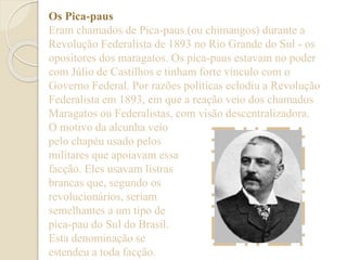 Os Pica-paus 
Eram chamados de Pica-paus (ou chimangos) durante a 
Revolução Federalista de 1893 no Rio Grande do Sul - os 
opositores dos maragatos. Os pica-paus estavam no poder 
com Júlio de Castilhos e tinham forte vínculo com o 
Governo Federal. Por razões políticas eclodiu a Revolução 
Federalista em 1893, em que a reação veio dos chamados 
Maragatos ou Federalistas, com visão descentralizadora. 
O motivo da alcunha veio 
pelo chapéu usado pelos 
militares que apoiavam essa 
facção. Eles usavam listras 
brancas que, segundo os 
revolucionários, seriam 
semelhantes a um tipo de 
pica-pau do Sul do Brasil. 
Esta denominação se 
estendeu a toda facção. 
 