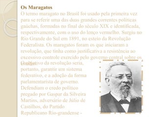 Os Maragatos 
O termo maragato no Brasil foi usado pela primeira vez 
para se referir uma das duas grandes correntes políticas 
gaúchas, formadas no final do século XIX e identificada, 
respectivamente, com o uso do lenço vermelho. Surgiu no 
Rio Grande do Sul em 1891, no esteio da Revolução 
Federalista. Os maragatos foram os que iniciaram a 
revolução, que tinha como justificativa a resistência ao 
excessivo controle exercido pelo governo central sobre os 
eOs toabdjoest.ivo da revolução seria, 
portanto, garantir um sistema 
federativo, e a adoção da forma 
parlamentarista de governo. 
Defendiam o credo político 
pregado por Gaspar da Silveira 
Martins, adversário de Júlio de 
Castilhos, do Partido 
Republicano Rio-grandense - 
