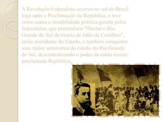 A Revolução Federalista ocorreu no sul do Brasil 
logo após a Proclamação da República, e teve 
como causa a instabilidade política gerada pelos 
federalistas, que pretendiam "libertar o Rio 
Grande do Sul da tirania de Júlio de Castilhos", 
então presidente do Estado, e também conquistar 
uma maior autonomia do estado do Rio Grande 
do Sul, descentralizando o poder da então recém-proclamada 
República. 
 