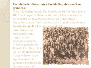 Partido Federalista contra Partido Republicano Rio-grandense 
O Partido Federalista do Rio Grande do Sul foi fundado em 
1892 por Gaspar da Silveira Martins. Defendia o sistema 
parlamentar de governo e a revisão da Constituição. 
Desta forma, esta filosofia chocava-se frontalmente contra a 
cEosntas teitruai içnãsop diroa dRai on oG rande do Sul de 1891. 
positivismo e no 
presidencialismo, 
resguardando a 
autonomia estadual, 
filosofia adotada por 
Júlio de Castilhos, chefe 
do Partido Republicano 
Rio-grandense, e que 
seguia o princípio 
comtiano-positivista das 
"pequenas pátrias" 
 