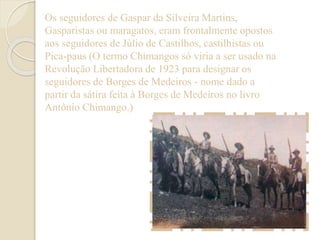 Os seguidores de Gaspar da Silveira Martins, 
Gasparistas ou maragatos, eram frontalmente opostos 
aos seguidores de Júlio de Castilhos, castilhistas ou 
Pica-paus (O termo Chimangos só viria a ser usado na 
Revolução Libertadora de 1923 para designar os 
seguidores de Borges de Medeiros - nome dado a 
partir da sátira feita à Borges de Medeiros no livro 
Antônio Chimango.) 
 