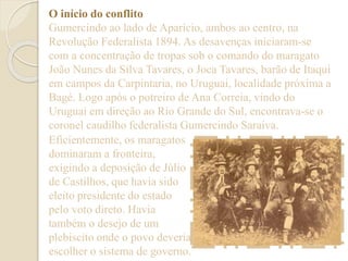 O início do conflito 
Gumercindo ao lado de Aparício, ambos ao centro, na 
Revolução Federalista 1894. As desavenças iniciaram-se 
com a concentração de tropas sob o comando do maragato 
João Nunes da Silva Tavares, o Joca Tavares, barão de Itaqui 
em campos da Carpintaria, no Uruguai, localidade próxima a 
Bagé. Logo após o potreiro de Ana Correia, vindo do 
Uruguai em direção ao Rio Grande do Sul, encontrava-se o 
coronel caudilho federalista Gumercindo Saraiva. 
Eficientemente, os maragatos 
dominaram a fronteira, 
exigindo a deposição de Júlio 
de Castilhos, que havia sido 
eleito presidente do estado 
pelo voto direto. Havia 
também o desejo de um 
plebiscito onde o povo deveria 
escolher o sistema de governo. 
 