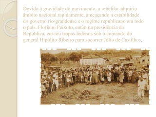 Devido à gravidade do movimento, a rebelião adquiriu 
âmbito nacional rapidamente, ameaçando a estabilidade 
do governo rio-grandense e o regime republicano em todo 
o país. Floriano Peixoto, então na presidência da 
República, enviou tropas federais sob o comando do 
general Hipólito Ribeiro para socorrer Júlio de Castilhos. 
 