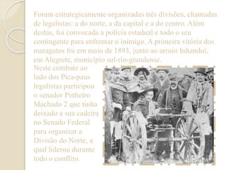 Foram estrategicamente organizadas três divisões, chamadas 
de legalistas: a do norte, a da capital e a do centro. Além 
destas, foi convocada a polícia estadual e todo o seu 
contingente para enfrentar o inimigo. A primeira vitória dos 
maragatos foi em maio de 1893, junto ao arroio Inhanduí, 
em Alegrete, município sul-rio-grandense. 
Neste combate ao 
lado dos Pica-paus 
legalistas participou 
o senador Pinheiro 
Machado 2 que tinha 
deixado a sua cadeira 
no Senado Federal 
para organizar a 
Divisão do Norte, a 
qual liderou durante 
todo o conflito. 
 