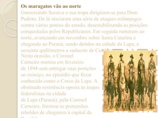 Os maragatos vão ao norte 
Gumercindo Saraiva e sua tropa dirigiram-se para Dom 
Pedrito. De lá iniciaram uma série de ataques relâmpagos 
contra vários pontos do estado, desestabilizando as posições 
conquistadas pelos Republicanos. Em seguida rumaram ao 
norte, avançando em novembro sobre Santa Catarina e 
chegando ao Paraná, sendo detidos na cidade da Lapa, a 
sessenta quilômetros a sudoeste de Curitiba. 
Nesta ocasião, o Coronel 
Carneiro morreu em fevereiro 
de 1894 sem entregar suas posições 
ao inimigo, no episódio que ficou 
conhecido como o Cerco da Lapa. A 
obstinada resistência oposta às tropas 
federalistas na cidade 
de Lapa (Paraná), pelo Coronel 
Carneiro, frustrou as pretensões 
rebeldes de chegarem à capital da 
República 
 