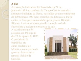 A Paz 
A revolução federalista foi derrotada em 24 de 
junho de 1895 no combate de Campo Osório, quando o 
almirante Saldanha da Gama, possuidor de um contingente 
de 400 homens, 100 deles marinheiros, lutou até a morte 
contra os Pica-paus comandados pelo general Hipólito 
Ribeiro. A derrota causou grande comoção no lado 
Federalista e acelerou o processo de paz. 
A paz finalmente foi 
assinada em Pelotas no 
dia 23 de agosto de 1895. 
O presidente da 
República era 
então Prudente de 
Morais, e o emissário do 
governo federal era o 
general Galvão de 
Queirós. 
 