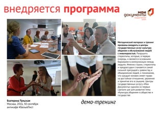 Екатерина Тульская
Москва, 2016, 30 сентября
антикафе #БелыйЛист
Методический материал и тренинг
призваны внедрить в центры
государственных услуг культуру
общения и обслуживания людей
с инвалидностью. Разрушить
стереотипы, которые, в первую
очередь, и являются основными
барьерами в коммуникации между
людьми. Именно страхи, стереотипы
и предрассудки становятся самой
сильной преградой к равенству и
объединению людей, к пониманию,
что каждый человек имеет право
на достойное отношение, уважение
и принятие его в социуме. Центры
государственных услугу «Мои
Документы» одними из первых
сделали шаг для развития темы
«Культура общения» в обществе и
государстве.
внедряется программа
демо-тренинг
 